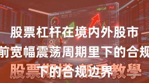 股票杠杆在境内外股市在当前宽幅震荡周期里下的合规边界