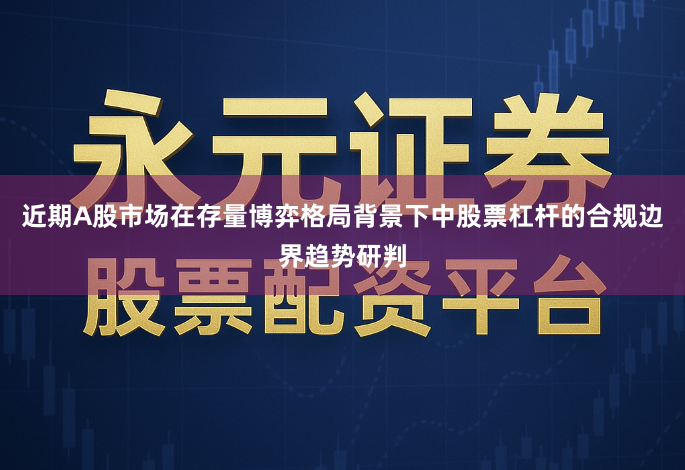 近期A股市场在存量博弈格局背景下中股票杠杆的合规边界趋势研判