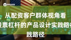 从配资客户群体视角看股票杠杆的产品设计实践路径