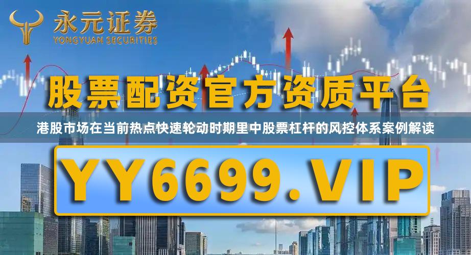 港股市场在当前热点快速轮动时期里中股票杠杆的风控体系案例解读