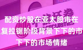 配资炒股在亚太股市在指数反复拉锯阶段背景下下的市场情绪